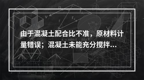 由于混凝土配合比不准，原材料计量错误；混凝土未能充分搅拌，和