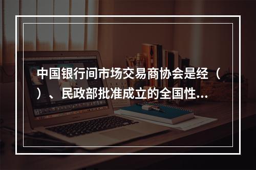 中国银行间市场交易商协会是经（）、民政部批准成立的全国性非营