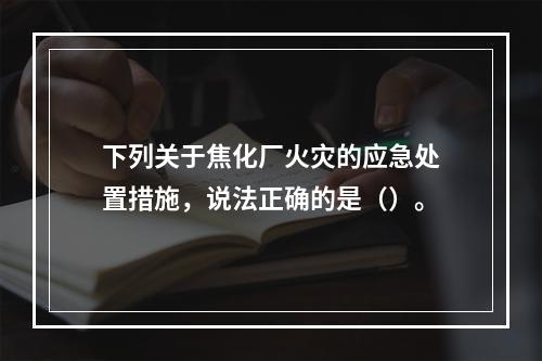 下列关于焦化厂火灾的应急处置措施，说法正确的是（）。