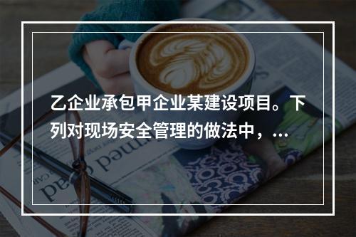 乙企业承包甲企业某建设项目。下列对现场安全管理的做法中，正确