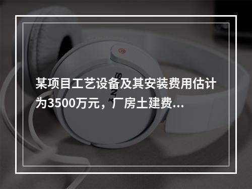 某项目工艺设备及其安装费用估计为3500万元，厂房土建费用估