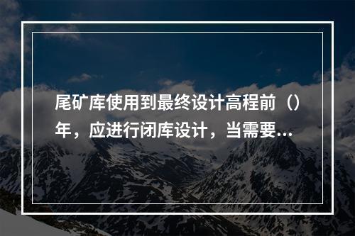 尾矿库使用到最终设计高程前（）年，应进行闭库设计，当需要扩建