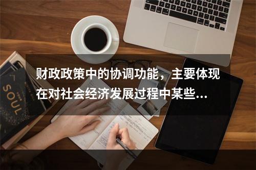 财政政策中的协调功能，主要体现在对社会经济发展过程中某些（）