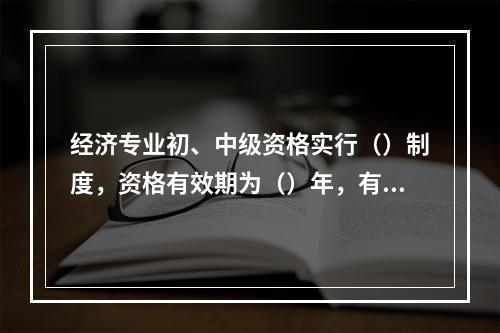 经济专业初、中级资格实行（）制度，资格有效期为（）年，有效期