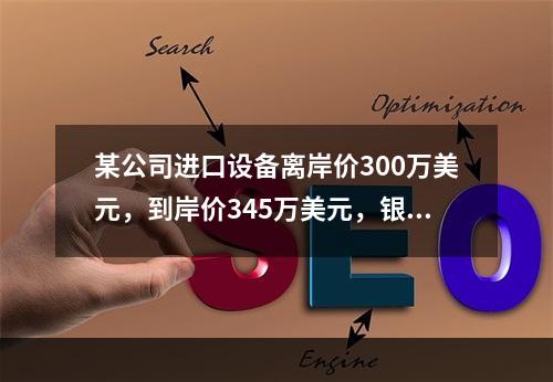 某公司进口设备离岸价300万美元，到岸价345万美元，银行财