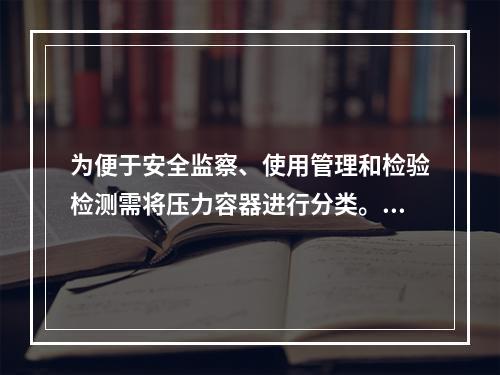 为便于安全监察、使用管理和检验检测需将压力容器进行分类。某压