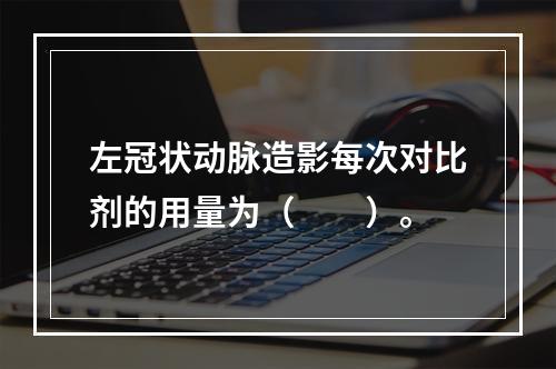 左冠状动脉造影每次对比剂的用量为（　　）。