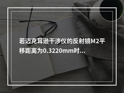 若迈克耳逊干涉仪的反射镜M2平移距离为0.3220mm时，