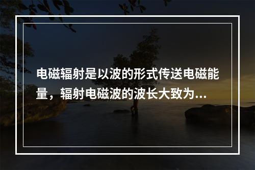 电磁辐射是以波的形式传送电磁能量，辐射电磁波的波长大致为10