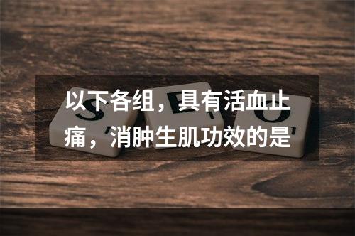 以下各组，具有活血止痛，消肿生肌功效的是