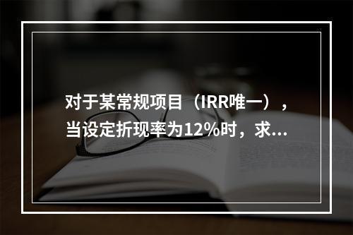 对于某常规项目（IRR唯一），当设定折现率为12％时，求得