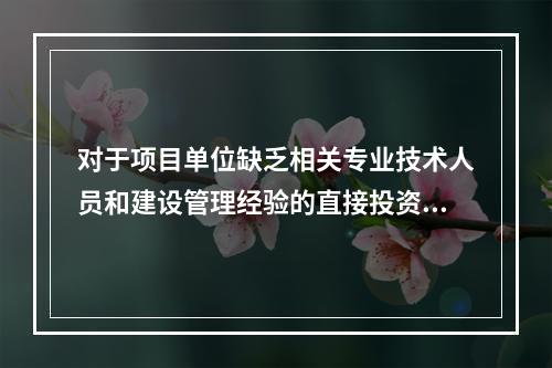 对于项目单位缺乏相关专业技术人员和建设管理经验的直接投资项目