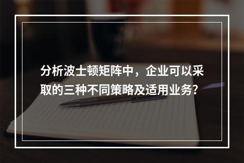 分析波士顿矩阵中，企业可以采取的三种不同策略及适用业务？