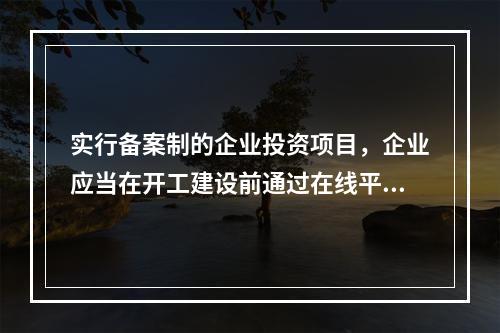 实行备案制的企业投资项目，企业应当在开工建设前通过在线平台告