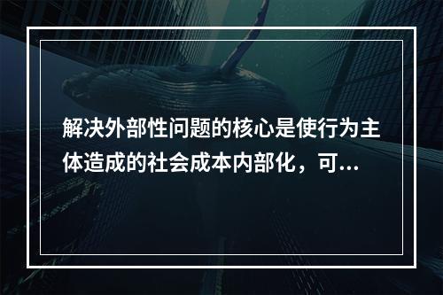 解决外部性问题的核心是使行为主体造成的社会成本内部化，可以通