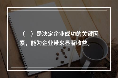 （　）是决定企业成功的关键因素，能为企业带来显著收益。