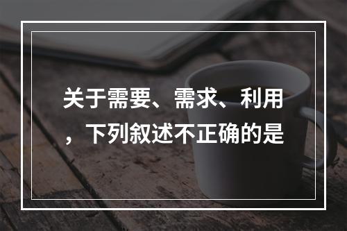 关于需要、需求、利用，下列叙述不正确的是