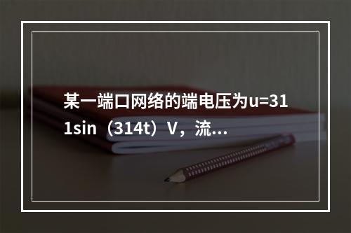 某一端口网络的端电压为u=311sin（314t）V，流入