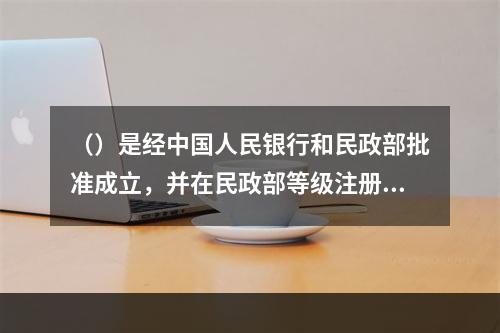 （）是经中国人民银行和民政部批准成立，并在民政部等级注册的全