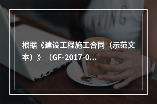 根据《建设工程施工合同（示范文本）》（GF-2017-020