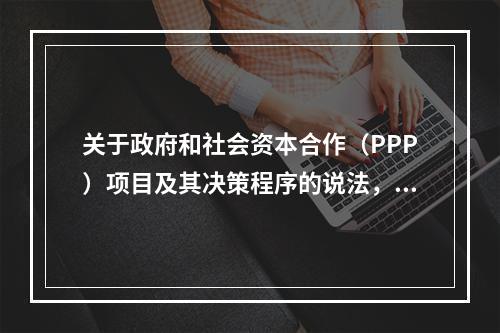 关于政府和社会资本合作（PPP）项目及其决策程序的说法，正确