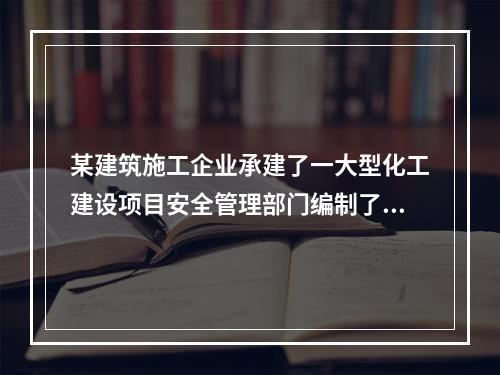 某建筑施工企业承建了一大型化工建设项目安全管理部门编制了安全