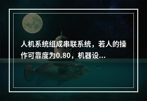 人机系统组成串联系统，若人的操作可靠度为0.80，机器设备可