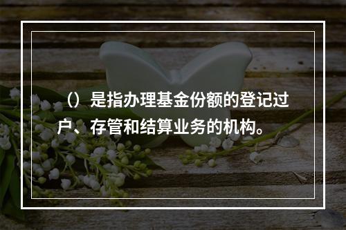 （）是指办理基金份额的登记过户、存管和结算业务的机构。