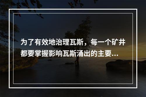 为了有效地治理瓦斯，每一个矿井都要掌握影响瓦斯涌出的主要因素