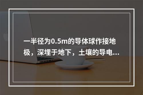 一半径为0.5m的导体球作接地极，深埋于地下，土壤的导电率