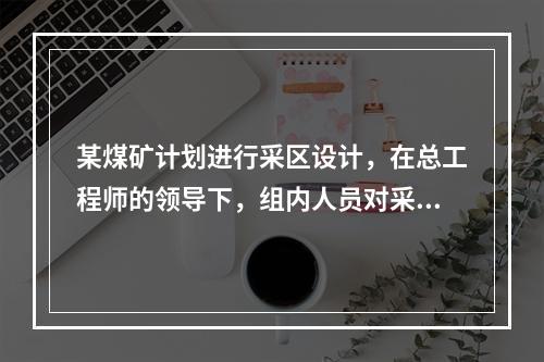 某煤矿计划进行采区设计，在总工程师的领导下，组内人员对采区设