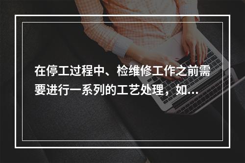 在停工过程中、检维修工作之前需要进行一系列的工艺处理，如吹扫