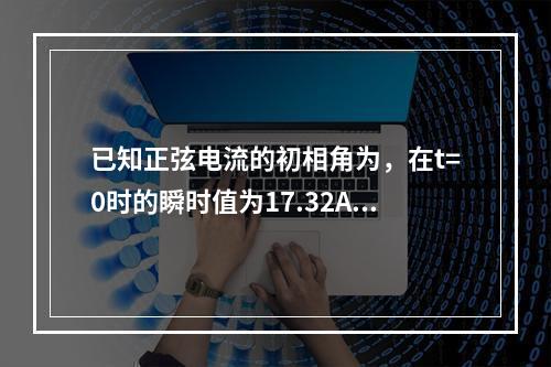 已知正弦电流的初相角为，在t=0时的瞬时值为17.32A，