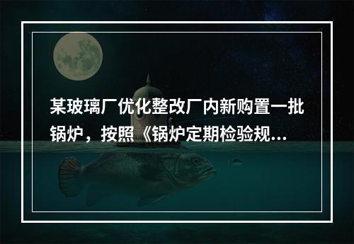 某玻璃厂优化整改厂内新购置一批锅炉，按照《锅炉定期检验规则》