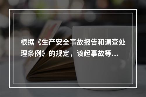 根据《生产安全事故报告和调查处理条例》的规定，该起事故等级为