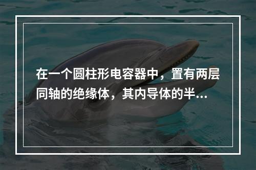 在一个圆柱形电容器中，置有两层同轴的绝缘体，其内导体的半径