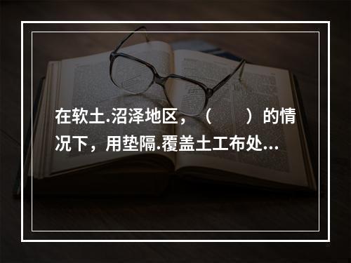 在软土.沼泽地区，（　　）的情况下，用垫隔.覆盖土工布处理会