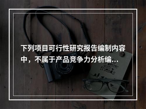 下列项目可行性研究报告编制内容中，不属于产品竞争力分析编制内