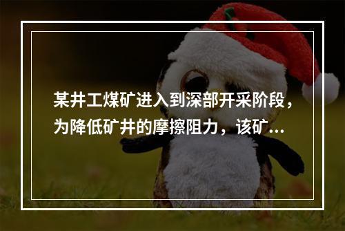 某井工煤矿进入到深部开采阶段，为降低矿井的摩擦阻力，该矿组织