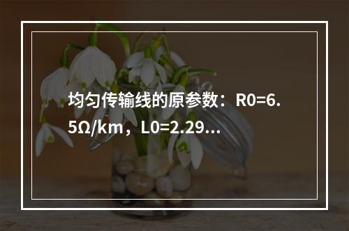 均匀传输线的原参数：R0=6.5Ω/km，L0=2.29m