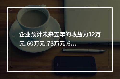 企业预计未来五年的收益为32万元.60万元.73万元.65万