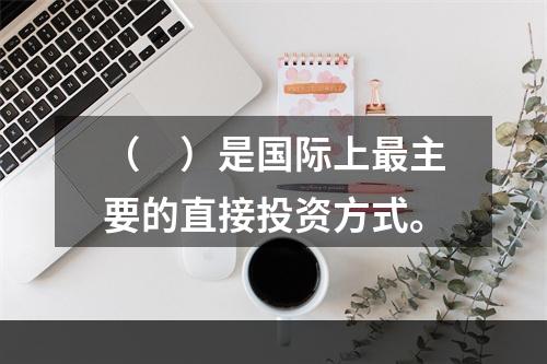 （　）是国际上最主要的直接投资方式。