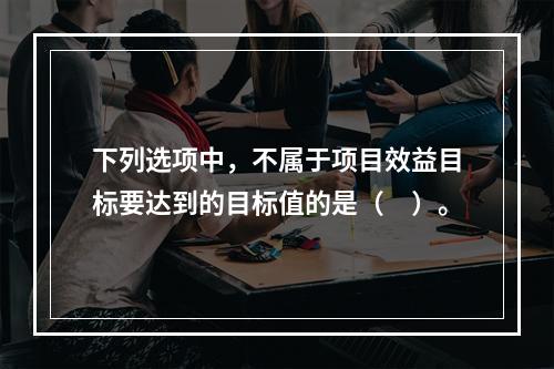 下列选项中，不属于项目效益目标要达到的目标值的是（　）。