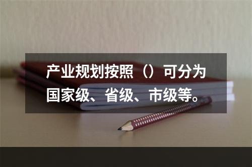 产业规划按照（）可分为国家级、省级、市级等。