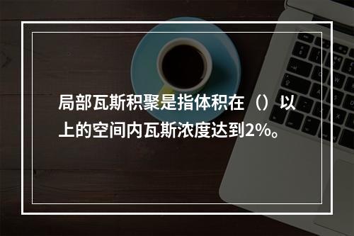 局部瓦斯积聚是指体积在（）以上的空间内瓦斯浓度达到2%。