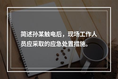 简述孙某触电后，现场工作人员应采取的应急处置措施。