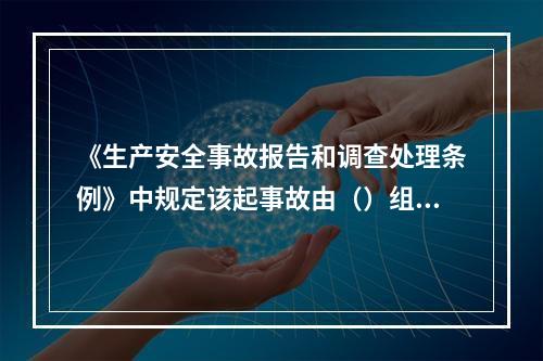 《生产安全事故报告和调查处理条例》中规定该起事故由（）组织事