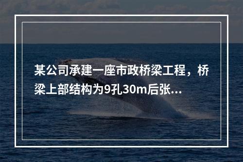 某公司承建一座市政桥梁工程，桥梁上部结构为9孔30m后张法预