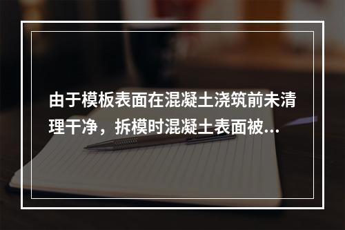 由于模板表面在混凝土浇筑前未清理干净，拆模时混凝土表面被粘损