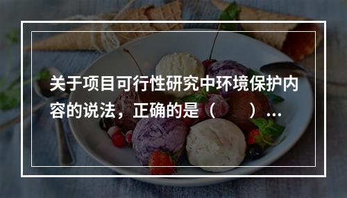 关于项目可行性研究中环境保护内容的说法，正确的是（　　）。